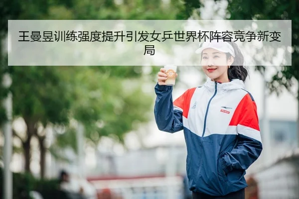 王曼昱训练强度提升引发女乒世界杯阵容竞争新变局