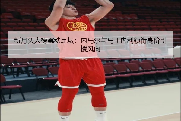 新月买人榜震动足坛：内马尔与马丁内利领衔高价引援风向
