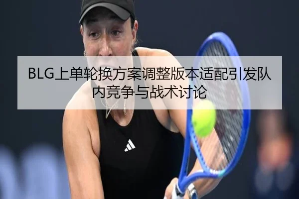 BLG上单轮换方案调整版本适配引发队内竞争与战术讨论